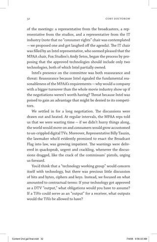 32	 cory doctorow
of the meetings: a representative from the broadcasters, a rep-
resentative from the studios, and a representative from the IT
industry (note that no “consumer rights” chair was contemplated
— we proposed one and got laughed off the agenda). The IT chair
was filled by an Intel representative, who seemed pleased that the
MPAA chair, Fox Studios’s Andy Setos, began the process by pro-
posing that the approved technologies should include only two
technologies, both of which Intel partially owned.
Intel’s presence on the committee was both reassurance and
threat: Reassurance because Intel signaled the fundamental rea-
sonableness of the MPAA’s requirements—why would a company
with a bigger turnover than the whole movie industry show up if
the negotiations weren’t worth having? Threat because Intel was
poised to gain an advantage that might be denied to its competi-
tors.
We settled in for a long negotiation. The discussions were
drawn out and heated. At regular intervals, the MPAA reps told
us that we were wasting time — if we didn’t hurry things along,
the world would move on and consumers would grow accustomed
to un-crippled digital TVs. Moreover, Representative Billy Tauzin,
the lawmaker who’d evidently promised to enact the Broadcast
Flag into law, was growing impatient. The warnings were deliv-
ered in quackspeak, urgent and crackling, whenever the discus-
sions dragged, like the crack of the commissars’ pistols, urging
us forward.
You’d think that a “technology working group” would concern
itself with technology, but there was precious little discussion
of bits and bytes, ciphers and keys. Instead, we focused on what
amounted to contractual terms: If your technology got approved
as a DTV “output,” what obligations would you have to assume?
If a TiVo could serve as an “output” for a receiver, what outputs
would the TiVo be allowed to have?
Content 2nd gal final.indd 32 7/4/08 9:56:33 AM
 