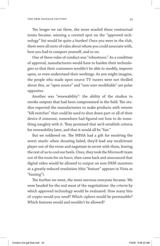 the drm sausage factory	 33
The longer we sat there, the more snarled these contractual
terms became: winning a coveted spot on the “approved tech-
nology” list would be quite a burden! Once you were in the club,
there were all sorts of rules about whom you could associate with,
how you had to comport yourself, and so on.
One of these rules of conduct was “robustness.” As a condition
of approval, manufacturers would have to harden their technolo-
gies so that their customers wouldn’t be able to modify, improve
upon, or even understand their workings. As you might imagine,
the people who made open source TV tuners were not thrilled
about this, as “open source” and “non-user-modifiable” are polar
opposites.
Another was “renewability”: the ability of the studios to
revoke outputs that had been compromised in the field. The stu-
dios expected the manufacturers to make products with remote
“kill switches” that could be used to shut down part or all of their
device if someone, somewhere had figured out how to do some-
thing naughty with it. They promised that we’d establish criteria
for renewability later, and that it would all be “fair.”
But we soldiered on. The MPAA had a gift for resolving the
worst snarls: when shouting failed, they’d lead any recalcitrant
player out of the room and negotiate in secret with them, leaving
the rest of us to cool our heels. Once, they took the Microsoft team
out of the room for six hours, then came back and announced that
digital video would be allowed to output on non-DRM monitors
at a greatly reduced resolution (this “feature” appears in Vista as
“fuzzing”).
The further we went, the more nervous everyone became. We
were headed for the real meat of the negotiations: the criteria by
which approved technology would be evaluated: How many bits
of crypto would you need? Which ciphers would be permissible?
Which features would and wouldn’t be allowed?
Content 2nd gal final.indd 33 7/4/08 9:56:33 AM
 