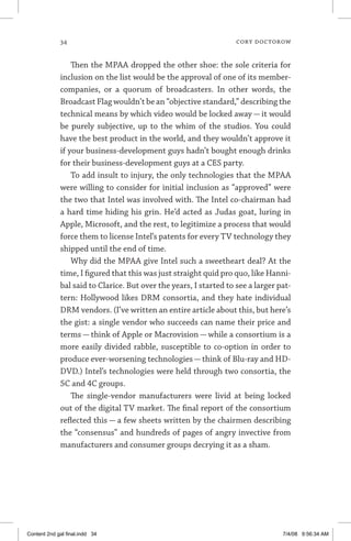 34	 cory doctorow
Then the MPAA dropped the other shoe: the sole criteria for
inclusion on the list would be the approval of one of its member-
companies, or a quorum of broadcasters. In other words, the
Broadcast Flag wouldn’t be an “objective standard,” describing the
technical means by which video would be locked away — it would
be purely subjective, up to the whim of the studios. You could
have the best product in the world, and they wouldn’t approve it
if your business-development guys hadn’t bought enough drinks
for their business-development guys at a CES party.
To add insult to injury, the only technologies that the MPAA
were willing to consider for initial inclusion as “approved” were
the two that Intel was involved with. The Intel co-chairman had
a hard time hiding his grin. He’d acted as Judas goat, luring in
Apple, Microsoft, and the rest, to legitimize a process that would
force them to license Intel’s patents for every TV technology they
shipped until the end of time.
Why did the MPAA give Intel such a sweetheart deal? At the
time, I figured that this was just straight quid pro quo, like Hanni-
bal said to Clarice. But over the years, I started to see a larger pat-
tern: Hollywood likes DRM consortia, and they hate individual
DRM vendors. (I’ve written an entire article about this, but here’s
the gist: a single vendor who succeeds can name their price and
terms — think of Apple or Macrovision — while a consortium is a
more easily divided rabble, susceptible to co-option in order to
produce ever-worsening technologies — think of Blu-ray and HD-
DVD.) Intel’s technologies were held through two consortia, the
5C and 4C groups.
The single-vendor manufacturers were livid at being locked
out of the digital TV market. The final report of the consortium
reflected this — a few sheets written by the chairmen describing
the “consensus” and hundreds of pages of angry invective from
manufacturers and consumer groups decrying it as a sham.
Content 2nd gal final.indd 34 7/4/08 9:56:34 AM
 