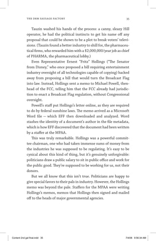 the drm sausage factory	 35
Tauzin washed his hands of the process: a canny, sleazy Hill
operator, he had the political instincts to get his name off any
proposal that could be shown to be a plot to break voters’ televi-
sions. (Tauzin found a better industry to shill for, the pharmaceu-
tical firms, who rewarded him with a $2,000,000/year job as chief
of PHARMA, the pharmaceutical lobby.)
Even Representative Ernest “Fritz” Hollings (“The Senator
from Disney,” who once proposed a bill requiring entertainment
industry oversight of all technologies capable of copying) backed
away from proposing a bill that would turn the Broadcast Flag
into law. Instead, Hollings sent a memo to Michael Powell, then-
head of the FCC, telling him that the FCC already had jurisdic-
tion to enact a Broadcast Flag regulation, without Congressional
oversight.
Powell’s staff put Hollings’s letter online, as they are required
to do by federal sunshine laws. The memo arrived as a Microsoft
Word file — which EFF then downloaded and analyzed. Word
stashes the identity of a document’s author in the file metadata,
which is how EFF discovered that the document had been written
by a staffer at the MPAA.
This was truly remarkable. Hollings was a powerful commit-
tee chairman, one who had taken immense sums of money from
the industries he was supposed to be regulating. It’s easy to be
cynical about this kind of thing, but it’s genuinely unforgivable:
politicians draw a public salary to sit in public office and work for
the public good. They’re supposed to be working for us, not their
donors.
But we all know that this isn’t true. Politicians are happy to
give special favors to their pals in industry. However, the Hollings
memo was beyond the pale. Staffers for the MPAA were writing
Hollings’s memos, memos that Hollings then signed and mailed
off to the heads of major governmental agencies.
Content 2nd gal final.indd 35 7/4/08 9:56:34 AM
 