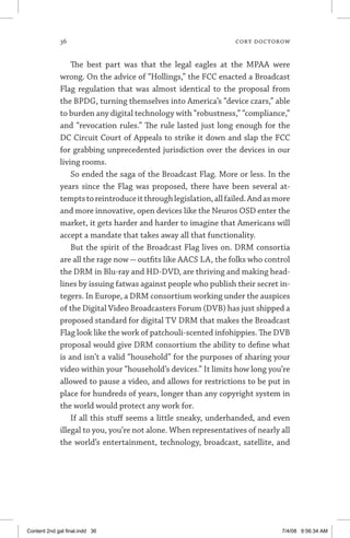 36	 cory doctorow
The best part was that the legal eagles at the MPAA were
wrong. On the advice of “Hollings,” the FCC enacted a Broadcast
Flag regulation that was almost identical to the proposal from
the BPDG, turning themselves into America’s “device czars,” able
to burden any digital technology with “robustness,” “compliance,”
and “revocation rules.” The rule lasted just long enough for the
DC Circuit Court of Appeals to strike it down and slap the FCC
for grabbing unprecedented jurisdiction over the devices in our
living rooms.
So ended the saga of the Broadcast Flag. More or less. In the
years since the Flag was proposed, there have been several at-
temptstoreintroduceitthroughlegislation,allfailed.Andasmore
and more innovative, open devices like the Neuros OSD enter the
market, it gets harder and harder to imagine that Americans will
accept a mandate that takes away all that functionality.
But the spirit of the Broadcast Flag lives on. DRM consortia
are all the rage now — outfits like AACS LA, the folks who control
the DRM in Blu-ray and HD-DVD, are thriving and making head-
lines by issuing fatwas against people who publish their secret in-
tegers. In Europe, a DRM consortium working under the auspices
of the Digital Video Broadcasters Forum (DVB) has just shipped a
proposed standard for digital TV DRM that makes the Broadcast
Flag look like the work of patchouli-scented infohippies. The DVB
proposal would give DRM consortium the ability to define what
is and isn’t a valid “household” for the purposes of sharing your
video within your “household’s devices.” It limits how long you’re
allowed to pause a video, and allows for restrictions to be put in
place for hundreds of years, longer than any copyright system in
the world would protect any work for.
If all this stuff seems a little sneaky, underhanded, and even
illegal to you, you’re not alone. When representatives of nearly all
the world’s entertainment, technology, broadcast, satellite, and
Content 2nd gal final.indd 36 7/4/08 9:56:34 AM
 