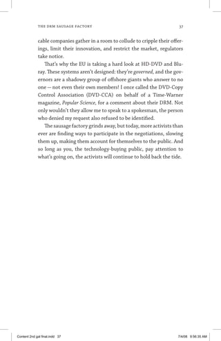 the drm sausage factory	 37
cable companies gather in a room to collude to cripple their offer-
ings, limit their innovation, and restrict the market, regulators
take notice.
That’s why the EU is taking a hard look at HD-DVD and Blu-
ray. These systems aren’t designed: they’re governed, and the gov-
ernors are a shadowy group of offshore giants who answer to no
one — not even their own members! I once called the DVD-Copy
Control Association (DVD-CCA) on behalf of a Time-Warner
magazine, Popular Science, for a comment about their DRM. Not
only wouldn’t they allow me to speak to a spokesman, the person
who denied my request also refused to be identified.
The sausage factory grinds away, but today, more activists than
ever are finding ways to participate in the negotiations, slowing
them up, making them account for themselves to the public. And
so long as you, the technology-buying public, pay attention to
what’s going on, the activists will continue to hold back the tide.
Content 2nd gal final.indd 37 7/4/08 9:56:35 AM
 