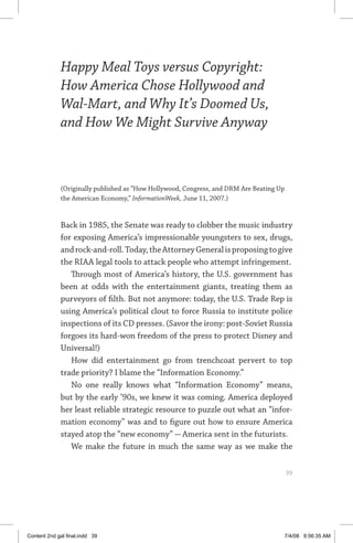 happy meal toys versus copyright	 39
Happy Meal Toys versus Copyright:
How America Chose Hollywood and
Wal-Mart, and Why It’s Doomed Us,
and How We Might Survive Anyway
(Originally published as “How Hollywood, Congress, and DRM Are Beating Up
the American Economy,” InformationWeek, June 11, 2007.)
Back in 1985, the Senate was ready to clobber the music industry
for exposing America’s impressionable youngsters to sex, drugs,
androck-and-roll.Today,theAttorneyGeneralisproposingtogive
the RIAA legal tools to attack people who attempt infringement.
Through most of America’s history, the U.S. government has
been at odds with the entertainment giants, treating them as
purveyors of filth. But not anymore: today, the U.S. Trade Rep is
using America’s political clout to force Russia to institute police
inspections of its CD presses. (Savor the irony: post-Soviet Russia
forgoes its hard-won freedom of the press to protect Disney and
Universal!)
How did entertainment go from trenchcoat pervert to top
trade priority? I blame the “Information Economy.”
No one really knows what “Information Economy” means,
but by the early ’90s, we knew it was coming. America deployed
her least reliable strategic resource to puzzle out what an “infor-
mation economy” was and to figure out how to ensure America
stayed atop the “new economy” — America sent in the futurists.
We make the future in much the same way as we make the
	 39
Content 2nd gal final.indd 39 7/4/08 9:56:35 AM
 