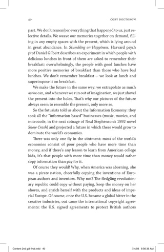40	 cory doctorow
past. We don’t remember everything that happened to us, just se-
lective details. We weave our memories together on demand, fill-
ing in any empty spaces with the present, which is lying around
in great abundance. In Stumbling on Happiness, Harvard psych
prof Daniel Gilbert describes an experiment in which people with
delicious lunches in front of them are asked to remember their
breakfast: overwhelmingly, the people with good lunches have
more positive memories of breakfast than those who have bad
lunches. We don’t remember breakfast — we look at lunch and
superimpose it on breakfast.
We make the future in the same way: we extrapolate as much
as we can, and whenever we run out of imagination, we just shovel
the present into the holes. That’s why our pictures of the future
always seem to resemble the present, only more so.
So the futurists told us about the Information Economy: they
took all the “information-based” businesses (music, movies, and
microcode, in the neat coinage of Neal Stephenson’s 1992 novel
Snow Crash) and projected a future in which these would grow to
dominate the world’s economies.
There was only one fly in the ointment: most of the world’s
economies consist of poor people who have more time than
money, and if there’s any lesson to learn from American college
kids, it’s that people with more time than money would rather
copy information than pay for it.
Of course they would! Why, when America was aborning, she
was a pirate nation, cheerfully copying the inventions of Euro-
pean authors and inventors. Why not? The fledgling revolution-
ary republic could copy without paying, keep the money on her
shores, and enrich herself with the products and ideas of impe-
rial Europe. Of course, once the U.S. became a global hitter in the
creative industries, out came the international copyright agree-
ments: the U.S. signed agreements to protect British authors
Content 2nd gal final.indd 40 7/4/08 9:56:36 AM
 