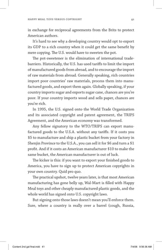 happy meal toys versus copyright	 41
in exchange for reciprocal agreements from the Brits to protect
American authors.
It’s hard to see why a developing country would opt to export
its GDP to a rich country when it could get the same benefit by
mere copying. The U.S. would have to sweeten the pot.
The pot-sweetener is the elimination of international trade-
barriers. Historically, the U.S. has used tariffs to limit the import
of manufactured goods from abroad, and to encourage the import
of raw materials from abroad. Generally speaking, rich countries
import poor countries’ raw materials, process them into manu-
factured goods, and export them again. Globally speaking, if your
country imports sugar and exports sugar cane, chances are you’re
poor. If your country imports wood and sells paper, chances are
you’re rich.
In 1995, the U.S. signed onto the World Trade Organization
and its associated copyright and patent agreement, the TRIPS
Agreement, and the American economy was transformed.
Any fellow signatory to the WTO/TRIPS can export manu-
factured goods to the U.S.A. without any tariffs. If it costs you
$5 to manufacture and ship a plastic bucket from your factory in
Shenjin Province to the U.S.A., you can sell it for $6 and turn a $1
profit. And if it costs an American manufacturer $10 to make the
same bucket, the American manufacturer is out of luck.
The kicker is this: if you want to export your finished goods to
America, you have to sign up to protect American copyrights in
your own country. Quid pro quo.
The practical upshot, twelve years later, is that most American
manufacturing has gone belly up, Wal-Mart is filled with Happy
Meal toys and other cheaply manufactured plastic goods, and the
whole world has signed onto U.S. copyright laws.
But signing onto those laws doesn’t mean you’ll enforce them.
Sure, where a country is really over a barrel (cough, Russia,
Content 2nd gal final.indd 41 7/4/08 9:56:36 AM
 