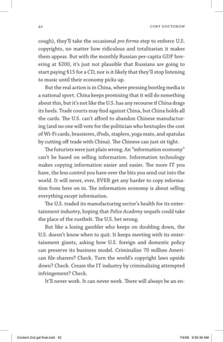 42	 cory doctorow
cough), they’ll take the occasional pro forma step to enforce U.S.
copyrights, no matter how ridiculous and totalitarian it makes
them appear. But with the monthly Russian per-capita GDP hov-
ering at $200, it’s just not plausible that Russians are going to
start paying $15 for a CD, nor is it likely that they’ll stop listening
to music until their economy picks up.
But the real action is in China, where pressing bootleg media is
a national sport. China keeps promising that it will do something
about this, but it’s not like the U.S. has any recourse if China drags
its heels. Trade courts may find against China, but China holds all
the cards. The U.S. can’t afford to abandon Chinese manufactur-
ing (and no one will vote for the politician who hextuples the cost
of Wi-Fi cards, brassieres, iPods, staplers, yoga mats, and spatulas
by cutting off trade with China). The Chinese can just sit tight.
The futurists were just plain wrong. An “information economy”
can’t be based on selling information. Information technology
makes copying information easier and easier. The more IT you
have, the less control you have over the bits you send out into the
world. It will never, ever, EVER get any harder to copy informa-
tion from here on in. The information economy is about selling
everything except information.
The U.S. traded its manufacturing sector’s health for its enter-
tainment industry, hoping that Police Academy sequels could take
the place of the rustbelt. The U.S. bet wrong.
But like a losing gambler who keeps on doubling down, the
U.S. doesn’t know when to quit. It keeps meeting with its enter-
tainment giants, asking how U.S. foreign and domestic policy
can preserve its business model. Criminalize 70 million Ameri-
can file-sharers? Check. Turn the world’s copyright laws upside
down? Check. Cream the IT industry by criminalizing attempted
infringement? Check.
It’ll never work. It can never work. There will always be an en-
Content 2nd gal final.indd 42 7/4/08 9:56:36 AM
 