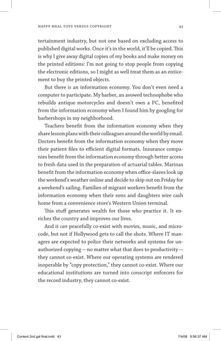 happy meal toys versus copyright	 43
tertainment industry, but not one based on excluding access to
published digital works. Once it’s in the world, it’ll be copied. This
is why I give away digital copies of my books and make money on
the printed editions: I’m not going to stop people from copying
the electronic editions, so I might as well treat them as an entice-
ment to buy the printed objects.
But there is an information economy. You don’t even need a
computer to participate. My barber, an avowed technophobe who
rebuilds antique motorcycles and doesn’t own a PC, benefited
from the information economy when I found him by googling for
barbershops in my neighborhood.
Teachers benefit from the information economy when they
sharelessonplanswiththeircolleaguesaroundtheworldbyemail.
Doctors benefit from the information economy when they move
their patient files to efficient digital formats. Insurance compa-
nies benefit from the information economy through better access
to fresh data used in the preparation of actuarial tables. Marinas
benefit from the information economy when office-slaves look up
the weekend’s weather online and decide to skip out on Friday for
a weekend’s sailing. Families of migrant workers benefit from the
information economy when their sons and daughters wire cash
home from a convenience store’s Western Union terminal.
This stuff generates wealth for those who practice it. It en-
riches the country and improves our lives.
And it can peacefully co-exist with movies, music, and micro-
code, but not if Hollywood gets to call the shots. Where IT man-
agers are expected to police their networks and systems for un-
authorized copying — no matter what that does to productivity —
they cannot co-exist. Where our operating systems are rendered
inoperable by “copy protection,” they cannot co-exist. Where our
educational institutions are turned into conscript enforcers for
the record industry, they cannot co-exist.
Content 2nd gal final.indd 43 7/4/08 9:56:37 AM
 