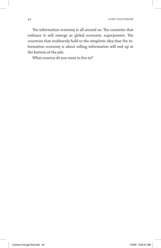 44	 cory doctorow
The information economy is all around us. The countries that
embrace it will emerge as global economic superpowers. The
countries that stubbornly hold to the simplistic idea that the in-
formation economy is about selling information will end up at
the bottom of the pile.
What country do you want to live in?
Content 2nd gal final.indd 44 7/4/08 9:56:37 AM
 