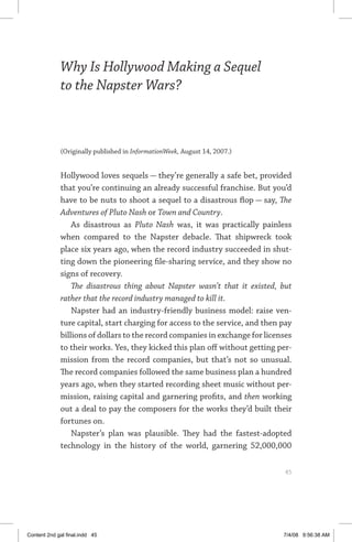 why is hollywood making a sequel to the napster wars?	 45
Why Is Hollywood Making a Sequel
to the Napster Wars?
(Originally published in InformationWeek, August 14, 2007.)
Hollywood loves sequels — they’re generally a safe bet, provided
that you’re continuing an already successful franchise. But you’d
have to be nuts to shoot a sequel to a disastrous flop — say, The
Adventures of Pluto Nash or Town and Country.
As disastrous as Pluto Nash was, it was practically painless
when compared to the Napster debacle. That shipwreck took
place six years ago, when the record industry succeeded in shut-
ting down the pioneering file-sharing service, and they show no
signs of recovery.
The disastrous thing about Napster wasn’t that it existed, but
rather that the record industry managed to kill it.
Napster had an industry-friendly business model: raise ven-
ture capital, start charging for access to the service, and then pay
billions of dollars to the record companies in exchange for licenses
to their works. Yes, they kicked this plan off without getting per-
mission from the record companies, but that’s not so unusual.
The record companies followed the same business plan a hundred
years ago, when they started recording sheet music without per-
mission, raising capital and garnering profits, and then working
out a deal to pay the composers for the works they’d built their
fortunes on.
Napster’s plan was plausible. They had the fastest-adopted
technology in the history of the world, garnering 52,000,000
	 45
Content 2nd gal final.indd 45 7/4/08 9:56:38 AM
 