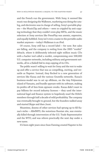 why is hollywood making a sequel to the napster wars?	 47
and the French run the government. With Sony, it seemed like
music was designing the Walkmen, marketing was doing the cata-
log, and electronics was in charge of selling. Sony’s portable play-
ers — the MusicClip and others — were so crippled by anti-copy-
ing technology that they couldn’t even play MP3s, and the music
selection at Sony services like PressPlay was anemic, expensive,
and equally hobbled. Sony isn’t even a name in the portable audio
market anymore — today’s Walkman is an iPod.
Of course, Sony still has a record label — for now. But sales
are falling, and the company is reeling from the 2005 “rootkit”
debacle, where it deliberately infected eight million music CDs
with a hacker tool called a rootkit, compromising over 500,000
U.S. computer networks, including military and government net-
works, all in a (failed) bid to stop copying of its CDs.
The public wasn’t willing to wait for Sony and the rest to wake
up and offer a service that was as compelling, exciting, and ver-
satile as Napster. Instead, they flocked to a new generation of
services like Kazaa and the various Gnutella networks. Kazaa’s
business-model was to set up offshore, on the tiny Polynesian
island of Vanuatu, and bundle spyware with its software, making
its profits off of fees from spyware crooks. Kazaa didn’t want to
pay billions for record industry licenses — they used the inter-
national legal and finance system to hopelessly snarl the RIAA’s
members through half a decade of wild profitability. The company
was eventually brought to ground, but the founders walked away
and started Skype and then Joost.
Meantime, dozens of other services had sprung up to fill Ka-
zaa’s niche — AllofMP3, the notorious Russian site, was eventu-
ally killed through intervention of the U.S. Trade Representative
and the WTO, and was reborn practically the next day under a
new name.
It’s been eight years since Sean Fanning created Napster in his
Content 2nd gal final.indd 47 7/4/08 9:56:38 AM
 