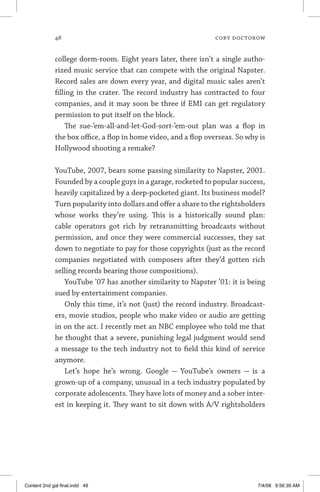 48	 cory doctorow
college dorm-room. Eight years later, there isn’t a single autho-
rized music service that can compete with the original Napster.
Record sales are down every year, and digital music sales aren’t
filling in the crater. The record industry has contracted to four
companies, and it may soon be three if EMI can get regulatory
permission to put itself on the block.
The sue-’em-all-and-let-God-sort-’em-out plan was a flop in
the box office, a flop in home video, and a flop overseas. So why is
Hollywood shooting a remake?
YouTube, 2007, bears some passing similarity to Napster, 2001.
Founded by a couple guys in a garage, rocketed to popular success,
heavily capitalized by a deep-pocketed giant. Its business model?
Turn popularity into dollars and offer a share to the rightsholders
whose works they’re using. This is a historically sound plan:
cable operators got rich by retransmitting broadcasts without
permission, and once they were commercial successes, they sat
down to negotiate to pay for those copyrights (just as the record
companies negotiated with composers after they’d gotten rich
selling records bearing those compositions).
YouTube ’07 has another similarity to Napster ’01: it is being
sued by entertainment companies.
Only this time, it’s not (just) the record industry. Broadcast-
ers, movie studios, people who make video or audio are getting
in on the act. I recently met an NBC employee who told me that
he thought that a severe, punishing legal judgment would send
a message to the tech industry not to field this kind of service
anymore.
Let’s hope he’s wrong. Google — YouTube’s owners — is a
grown-up of a company, unusual in a tech industry populated by
corporate adolescents. They have lots of money and a sober inter-
est in keeping it. They want to sit down with A/V rightsholders
Content 2nd gal final.indd 48 7/4/08 9:56:39 AM
 
