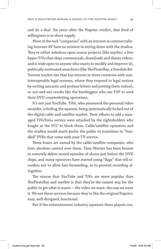 why is hollywood making a sequel to the napster wars?	 49
and do a deal. Six years after the Napster verdict, that kind of
willingness is in short supply.
Most of the tech “companies” with an interest in commercializ-
ing Internet AV have no interest in sitting down with the studios.
They’re either nebulous open source projects (like mythtv, a free
hyper-TiVo that skips commercials, downloads and shares videos,
and is wide open to anyone who wants to modify and improve it),
politically motivated anarchists (like ThePirateBay, a Swedish Bit-
Torrent tracker site that has mirrors in three countries with non-
interoperable legal systems, where they respond to legal notices
by writing sarcastic and profane letters and putting them online),
or out-and-out crooks like the bootleggers who use P2P to seed
their DVD counterfeiting operations.
It’s not just YouTube. TiVo, who pioneered the personal video
recorder, is feeling the squeeze, being systematically locked out of
the digital cable and satellite market. Their efforts to add a man-
aged TiVoToGo service were attacked by the rightsholders who
fought at the FCC to block them. Cable/satellite operators and
the studios would much prefer the public to transition to “bun-
dled” PVRs that come with your TV service.
These boxes are owned by the cable/satellite companies, who
have absolute control over them. Time-Warner has been known
to remotely delete stored episodes of shows just before the DVD
ships, and many operators have started using “flags” that tell re-
corders not to allow fast-forwarding, or to prevent recording al-
together.
The reason that YouTube and TiVo are more popular than
ThePirateBay and mythtv is that they’re the easiest way for the
public to get what it wants — the video we want, the way we want
it. We use these services because they’re like the original Napster:
easy, well-designed, functional.
But if the entertainment industry squeezes these players out,
Content 2nd gal final.indd 49 7/4/08 9:56:39 AM
 