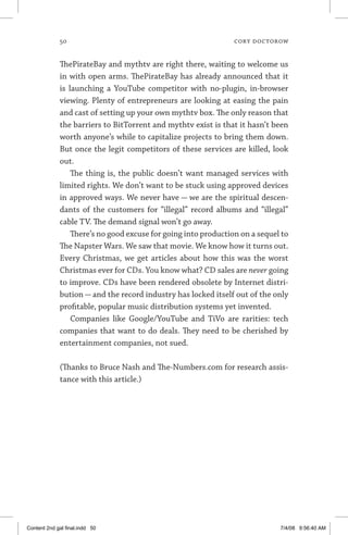 50	 cory doctorow
ThePirateBay and mythtv are right there, waiting to welcome us
in with open arms. ThePirateBay has already announced that it
is launching a YouTube competitor with no-plugin, in-browser
viewing. Plenty of entrepreneurs are looking at easing the pain
and cast of setting up your own mythtv box. The only reason that
the barriers to BitTorrent and mythtv exist is that it hasn’t been
worth anyone’s while to capitalize projects to bring them down.
But once the legit competitors of these services are killed, look
out.
The thing is, the public doesn’t want managed services with
limited rights. We don’t want to be stuck using approved devices
in approved ways. We never have — we are the spiritual descen-
dants of the customers for “illegal” record albums and “illegal”
cable TV. The demand signal won’t go away.
There’s no good excuse for going into production on a sequel to
The Napster Wars. We saw that movie. We know how it turns out.
Every Christmas, we get articles about how this was the worst
Christmas ever for CDs. You know what? CD sales are never going
to improve. CDs have been rendered obsolete by Internet distri-
bution — and the record industry has locked itself out of the only
profitable, popular music distribution systems yet invented.
Companies like Google/YouTube and TiVo are rarities: tech
companies that want to do deals. They need to be cherished by
entertainment companies, not sued.
(Thanks to Bruce Nash and The-Numbers.com for research assis­
tance with this article.)
Content 2nd gal final.indd 50 7/4/08 9:56:40 AM
 