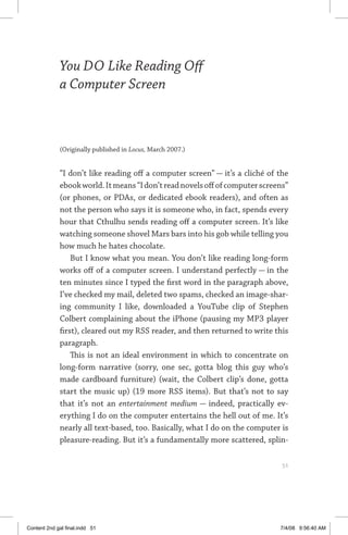 you do like reading off a computer screen	 51
You DO Like Reading Off
a Computer Screen
(Originally published in Locus, March 2007.)
“I don’t like reading off a computer screen” — it’s a cliché of the
ebookworld.Itmeans“Idon’treadnovelsoffofcomputerscreens”
(or phones, or PDAs, or dedicated ebook readers), and often as
not the person who says it is someone who, in fact, spends every
hour that Cthulhu sends reading off a computer screen. It’s like
watching someone shovel Mars bars into his gob while telling you
how much he hates chocolate.
But I know what you mean. You don’t like reading long-form
works off of a computer screen. I understand perfectly — in the
ten minutes since I typed the first word in the paragraph above,
I’ve checked my mail, deleted two spams, checked an image-shar-
ing community I like, downloaded a YouTube clip of Stephen
Colbert complaining about the iPhone (pausing my MP3 player
first), cleared out my RSS reader, and then returned to write this
paragraph.
This is not an ideal environment in which to concentrate on
long-form narrative (sorry, one sec, gotta blog this guy who’s
made cardboard furniture) (wait, the Colbert clip’s done, gotta
start the music up) (19 more RSS items). But that’s not to say
that it’s not an entertainment medium — indeed, practically ev-
erything I do on the computer entertains the hell out of me. It’s
nearly all text-based, too. Basically, what I do on the computer is
pleasure-reading. But it’s a fundamentally more scattered, splin-
	 51
Content 2nd gal final.indd 51 7/4/08 9:56:40 AM
 