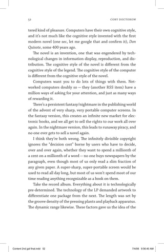 52	 cory doctorow
tered kind of pleasure. Computers have their own cognitive style,
and it’s not much like the cognitive style invented with the first
modern novel (one sec, let me google that and confirm it), Don
Quixote, some 400 years ago.
The novel is an invention, one that was engendered by tech-
nological changes in information display, reproduction, and dis-
tribution. The cognitive style of the novel is different from the
cognitive style of the legend. The cognitive style of the computer
is different from the cognitive style of the novel.
Computers want you to do lots of things with them. Net-
worked computers doubly so — they (another RSS item) have a
million ways of asking for your attention, and just as many ways
of rewarding it.
There’s a persistent fantasy/nightmare in the publishing world
of the advent of very sharp, very portable computer screens. In
the fantasy version, this creates an infinite new market for elec-
tronic books, and we all get to sell the rights to our work all over
again. In the nightmare version, this leads to runaway piracy, and
no one ever gets to sell a novel again.
I think they’re both wrong. The infinitely divisible copyright
ignores the “decision cost” borne by users who have to decide,
over and over again, whether they want to spend a millionth of
a cent on a millionth of a word — no one buys newspapers by the
paragraph, even though most of us only read a slim fraction of
any given paper. A super-sharp, super-portable screen would be
used to read all day long, but most of us won’t spend most of our
time reading anything recognizable as a book on them.
Take the record album. Everything about it is technologically
pre-determined. The technology of the LP demanded artwork to
differentiate one package from the next. The length was set by
the groove density of the pressing plants and playback apparatus.
The dynamic range likewise. These factors gave us the idea of the
Content 2nd gal final.indd 52 7/4/08 9:56:40 AM
 