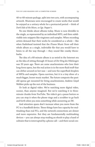 you do like reading off a computer screen	 53
40-to-60-minute package, split into two acts, with accompanying
artwork. Musicians were encouraged to create works that would
be enjoyed as a unitary whole for a protracted period — think of
Dark Side of the Moon, or Sgt. Pepper’s.
No one thinks about albums today. Music is now divisible to
the single, as represented by an individual MP3, and then subdi-
visible into snippets like ringtones and samples. When recording
artists demand that their works be considered as a whole — like
when Radiohead insisted that the iTunes Music Store sell their
whole album as a single, indivisible file that you would have to
listen to all the way through — they sound like cranky throw-
backs.
The idea of a 60-minute album is as weird in the Internet era
as the idea of sitting through 15 hours of Der Ring des Nibelungen
was 20 years ago. There are some anachronisms who love their
long-form opera, but the real action is in the more fluid stuff that
can slither around on hot wax — and now the superfluid droplets
of MP3s and samples. Opera survives, but it is a tiny sliver of a
much bigger, looser music market. The future composts the past:
old operas get mounted for living anachronisms; Andrew Lloyd
Webber picks up the rest of the business.
Or look at digital video. We’re watching more digital video,
sooner, than anyone imagined. But we’re watching it in three-
minute chunks from YouTube. The video’s got a pause button so
you can stop it when the phone rings and a scrubber to go back
and forth when you miss something while answering an IM.
And attention spans don’t increase when you move from the
PC to a handheld device. These things have less capacity for mul-
titasking than real PCs, and the network connections are slower
and more expensive. But they are fundamentally multitasking
devices — you can always stop reading an ebook to play a hand of
solitaire that is interrupted by a phone call—and their social con-
Content 2nd gal final.indd 53 7/4/08 9:56:41 AM
 