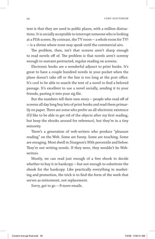 54	 cory doctorow
text is that they are used in public places, with a million distrac-
tions. It is socially acceptable to interrupt someone who is looking
at a PDA screen. By contrast, the TV room—a whole room for TV!
— is a shrine where none may speak until the commercial airs.
The problem, then, isn’t that screens aren’t sharp enough
to read novels off of. The problem is that novels aren’t screeny
enough to warrant protracted, regular reading on screens.
Electronic books are a wonderful adjunct to print books. It’s
great to have a couple hundred novels in your pocket when the
plane doesn’t take off or the line is too long at the post office.
It’s cool to be able to search the text of a novel to find a beloved
passage. It’s excellent to use a novel socially, sending it to your
friends, pasting it into your sig file.
But the numbers tell their own story — people who read off of
screens all day long buy lots of print books and read them primar-
ily on paper. There are some who prefer an all-electronic existence
(I’d like to be able to get rid of the objects after my first reading,
but keep the ebooks around for reference), but they’re in a tiny
minority.
There’s a generation of web-writers who produce “pleasure
reading” on the Web. Some are funny. Some are touching. Some
are enraging. Most dwell in Sturgeon’s 90th percentile and below.
They’re not writing novels. If they were, they wouldn’t be Web-
writers.
Mostly, we can read just enough of a free ebook to decide
whether to buy it in hardcopy — but not enough to substitute the
ebook for the hardcopy. Like practically everything in market-
ing and promotion, the trick is to find the form of the work that
serves as enticement, not replacement.
Sorry, got to go — 8 more emails.
Content 2nd gal final.indd 54 7/4/08 9:56:41 AM
 