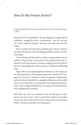 how do you protect artists?	 55
How Do You Protect Artists?
(Originally published as “Online Censorship Hurts Us All,” The Guardian, October
2, 2007.)
Artists have lots of problems. We get plagiarized, ripped off by
publishers, savaged by critics, counterfeited — and we even get
our works copied by “pirates” who give our stuff away for free
online.
But no matter how bad these problems get, they’re a distant
second to the gravest, most terrifying problem an artist can face:
censorship.
It’s one thing to be denied your credit or compensation, but it’s
another thing entirely to have your work suppressed, burned, or
banned. You’d never know it, however, judging from the state of
the law surrounding the creation and use of Internet publishing
tools.
Since 1995, every single legislative initiative on this subject in
the UK’s parliament, the European parliament, and the U.S. Con-
gress has focused on making it easier to suppress “illegitimate”
material online. From libel to copyright infringement, from child
porn to anti-terror laws, our legislators have approached the In-
ternet with a single-minded focus on seeing to it that bad mate-
rial is expeditiously removed.
And that’s the rub. I’m certainly no fan of child porn or hate
speech, but every time a law is passed that reduces the burden
of proof on those who would remove material from the Internet,
artists’ fortunes everywhere are endangered.
	 55
Content 2nd gal final.indd 55 7/4/08 9:56:42 AM
 