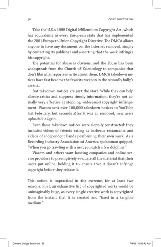 56	 cory doctorow
Take the U.S.’s 1998 Digital Millennium Copyright Act, which
has equivalents in every European state that has implemented
the 2001 European Union Copyright Directive. The DMCA allows
anyone to have any document on the Internet removed, simply
by contacting its publisher and asserting that the work infringes
his copyright.
The potential for abuse is obvious, and the abuse has been
widespread: from the Church of Scientology to companies that
don’t like what reporters write about them, DMCA takedown no-
tices have fast become the favorite weapon in the cowardly bully’s
arsenal.
But takedown notices are just the start. While they can help
silence critics and suppress timely information, they’re not ac-
tually very effective at stopping widespread copyright infringe-
ment. Viacom sent over 100,000 takedown notices to YouTube
last February, but seconds after it was all removed, new users
uploaded it again.
Even these takedown notices were sloppily constructed: they
included videos of friends eating at barbecue restaurants and
videos of independent bands performing their own work. As a
Recording Industry Association of America spokesman quipped,
“When you go trawling with a net, you catch a few dolphins.”
Viacom and others want hosting companies and online ser-
vice providers to preemptively evaluate all the material that their
users put online, holding it to ensure that it doesn’t infringe
copyright before they release it.
This notion is impractical in the extreme, for at least two
reasons. First, an exhaustive list of copyrighted works would be
unimaginably huge, as every single creative work is copyrighted
from the instant that it is created and “fixed in a tangible
medium.”
Content 2nd gal final.indd 56 7/4/08 9:56:42 AM
 