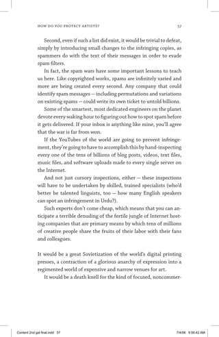 how do you protect artists?	 57
Second, even if such a list did exist, it would be trivial to defeat,
simply by introducing small changes to the infringing copies, as
spammers do with the text of their messages in order to evade
spam filters.
In fact, the spam wars have some important lessons to teach
us here. Like copyrighted works, spams are infinitely varied and
more are being created every second. Any company that could
identify spam messages — including permutations and variations
on existing spams — could write its own ticket to untold billions.
Some of the smartest, most dedicated engineers on the planet
devote every waking hour to figuring out how to spot spam before
it gets delivered. If your inbox is anything like mine, you’ll agree
that the war is far from won.
If the YouTubes of the world are going to prevent infringe-
ment, they’re going to have to accomplish this by hand-inspecting
every one of the tens of billions of blog posts, videos, text files,
music files, and software uploads made to every single server on
the Internet.
And not just cursory inspections, either — these inspections
will have to be undertaken by skilled, trained specialists (who’d
better be talented linguists, too — how many English speakers
can spot an infringement in Urdu?).
Such experts don’t come cheap, which means that you can an-
ticipate a terrible denuding of the fertile jungle of Internet host-
ing companies that are primary means by which tens of millions
of creative people share the fruits of their labor with their fans
and colleagues.
It would be a great Sovietization of the world’s digital printing
presses, a contraction of a glorious anarchy of expression into a
regimented world of expensive and narrow venues for art.
It would be a death knell for the kind of focused, noncommer-
Content 2nd gal final.indd 57 7/4/08 9:56:42 AM
 