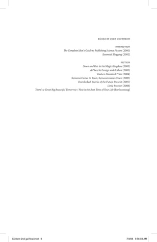 Books by Cory Doctorow
Nonfiction
The Complete Idiot’s Guide to Publishing Science Fiction (2000)
Essential Blogging (2002)
Fiction
Down and Out in the Magic Kingdom (2003)
A Place So Foreign and 8 More (2003)
Eastern Standard Tribe (2004)
Someone Comes to Town, Someone Leaves Town (2005)
Overclocked: Stories of the Future Present (2007)
Little Brother (2008)
There’s a Great Big Beautiful Tomorrow / Now is the Best Time of Your Life (forthcoming)
Content 2nd gal final.indd 8 7/4/08 9:56:03 AM
 
