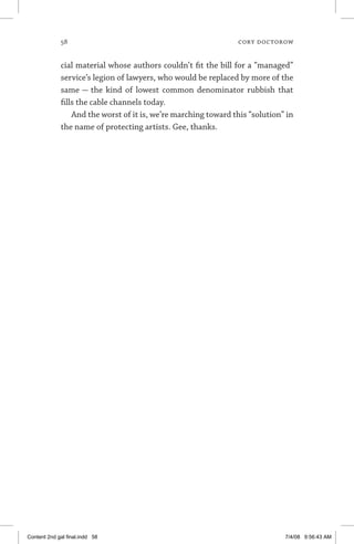 58	 cory doctorow
cial material whose authors couldn’t fit the bill for a “managed”
service’s legion of lawyers, who would be replaced by more of the
same — the kind of lowest common denominator rubbish that
fills the cable channels today.
And the worst of it is, we’re marching toward this “solution” in
the name of protecting artists. Gee, thanks.
Content 2nd gal final.indd 58 7/4/08 9:56:43 AM
 