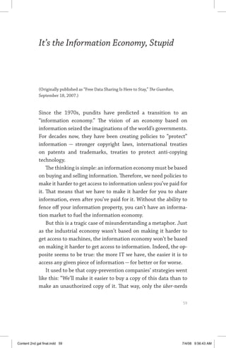 it’s the information economy, stupid	 59
It’s the Information Economy, Stupid
(Originally published as “Free Data Sharing Is Here to Stay,” The Guardian,
September 18, 2007.)
Since the 1970s, pundits have predicted a transition to an
“information economy.” The vision of an economy based on
information seized the imaginations of the world’s governments.
For decades now, they have been creating policies to “protect”
information — stronger copyright laws, international treaties
on patents and trademarks, treaties to protect anti-copying
technology.
The thinking is simple: an information economy must be based
on buying and selling information. Therefore, we need policies to
make it harder to get access to information unless you’ve paid for
it. That means that we have to make it harder for you to share
information, even after you’ve paid for it. Without the ability to
fence off your information property, you can’t have an informa-
tion market to fuel the information economy.
But this is a tragic case of misunderstanding a metaphor. Just
as the industrial economy wasn’t based on making it harder to
get access to machines, the information economy won’t be based
on making it harder to get access to information. Indeed, the op-
posite seems to be true: the more IT we have, the easier it is to
access any given piece of information — for better or for worse.
It used to be that copy-prevention companies’ strategies went
like this: “We’ll make it easier to buy a copy of this data than to
make an unauthorized copy of it. That way, only the über-nerds
	 59
Content 2nd gal final.indd 59 7/4/08 9:56:43 AM
 