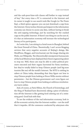 60	 cory doctorow
and the cash-poor/time-rich classes will bother to copy instead
of buy.” But every time a PC is connected to the Internet and
its owner is taught to use search tools like Google (or The Pirate
Bay), a third option appears: you can just download a copy from
the Internet. Every techno-literate participant in the information
economy can choose to access any data, without having to break
the anti-copying technology, just by searching for the cracked
copy on the public Internet. If there’s one thing we can be sure of,
it’s that an information economy will increase the technological
literacy of its participants.
As I write this, I am sitting in a hotel room in Shanghai, behind
the Great Firewall of China. Theoretically, I can’t access blogging
services that carry negative accounts of Beijing’s doings, like
WordPress, Blogger, and LiveJournal, nor the image-sharing site
Flickr, nor Wikipedia. The (theoretically) omnipotent bureaucrats
of the local Minitrue have deployed their finest engineering talent
to stop me. Well, these cats may be able to order political pris-
oners executed and their organs harvested for Party members,
but they’ve totally failed to keep Chinese people (and big-nose
tourists like me) off the world’s Internet. The WTO is rattling its
sabers at China today, demanding that they figure out how to
stop Chinese people from looking at Bruce Willis movies without
permission — but the Chinese government can’t even figure out
how to stop Chinese people from looking at seditious revolution-
ary tracts online.
And, of course, as Paris Hilton, the Church of Scientology, and
the King of Thailand have discovered, taking a piece of informa-
tion off the Internet is like getting food coloring out of a swim-
ming pool. Good luck with that.
To see the evidence of the real information economy, look to
all the economic activity that the Internet enables — not the stuff
that it impedes. All the commerce conducted by salarymen who
Content 2nd gal final.indd 60 7/4/08 9:56:44 AM
 
