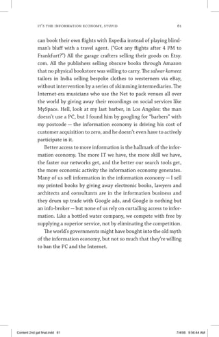 it’s the information economy, stupid	 61
can book their own flights with Expedia instead of playing blind-
man’s bluff with a travel agent. (“Got any flights after 4 PM to
Frankfurt?”) All the garage crafters selling their goods on Etsy.
com. All the publishers selling obscure books through Amazon
that no physical bookstore was willing to carry. The salwar kameez
tailors in India selling bespoke clothes to westerners via eBay,
without intervention by a series of skimming intermediaries. The
Internet-era musicians who use the Net to pack venues all over
the world by giving away their recordings on social services like
MySpace. Hell, look at my last barber, in Los Angeles: the man
doesn’t use a PC, but I found him by googling for “barbers” with
my postcode — the information economy is driving his cost of
customer acquisition to zero, and he doesn’t even have to actively
participate in it.
Better access to more information is the hallmark of the infor-
mation economy. The more IT we have, the more skill we have,
the faster our networks get, and the better our search tools get,
the more economic activity the information economy generates.
Many of us sell information in the information economy — I sell
my printed books by giving away electronic books, lawyers and
architects and consultants are in the information business and
they drum up trade with Google ads, and Google is nothing but
an info-broker — but none of us rely on curtailing access to infor-
mation. Like a bottled water company, we compete with free by
supplying a superior service, not by eliminating the competition.
The world’s governments might have bought into the old myth
of the information economy, but not so much that they’re willing
to ban the PC and the Internet.
Content 2nd gal final.indd 61 7/4/08 9:56:44 AM
 