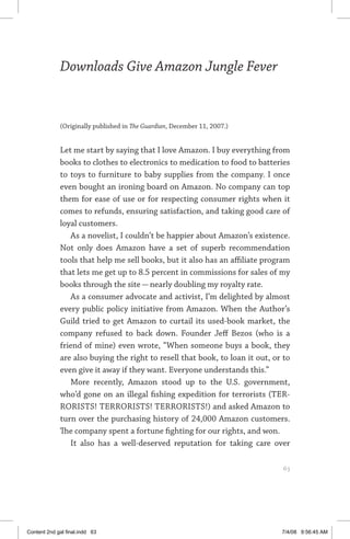 downloads give amazon jungle fever	 63
Downloads Give Amazon Jungle Fever
(Originally published in The Guardian, December 11, 2007.)
Let me start by saying that I love Amazon. I buy everything from
books to clothes to electronics to medication to food to batteries
to toys to furniture to baby supplies from the company. I once
even bought an ironing board on Amazon. No company can top
them for ease of use or for respecting consumer rights when it
comes to refunds, ensuring satisfaction, and taking good care of
loyal customers.
As a novelist, I couldn’t be happier about Amazon’s existence.
Not only does Amazon have a set of superb recommendation
tools that help me sell books, but it also has an affiliate program
that lets me get up to 8.5 percent in commissions for sales of my
books through the site — nearly doubling my royalty rate.
As a consumer advocate and activist, I’m delighted by almost
every public policy initiative from Amazon. When the Author’s
Guild tried to get Amazon to curtail its used-book market, the
company refused to back down. Founder Jeff Bezos (who is a
friend of mine) even wrote, “When someone buys a book, they
are also buying the right to resell that book, to loan it out, or to
even give it away if they want. Everyone understands this.”
More recently, Amazon stood up to the U.S. government,
who’d gone on an illegal fishing expedition for terrorists (TER-
RORISTS! TERRORISTS! TERRORISTS!) and asked Amazon to
turn over the purchasing history of 24,000 Amazon customers.
The company spent a fortune fighting for our rights, and won.
It also has a well-deserved reputation for taking care over
	 63
Content 2nd gal final.indd 63 7/4/08 9:56:45 AM
 