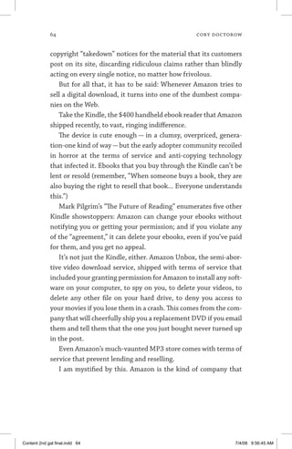 64	 cory doctorow
copyright “takedown” notices for the material that its customers
post on its site, discarding ridiculous claims rather than blindly
acting on every single notice, no matter how frivolous.
But for all that, it has to be said: Whenever Amazon tries to
sell a digital download, it turns into one of the dumbest compa-
nies on the Web.
Take the Kindle, the $400 handheld ebook reader that Amazon
shipped recently, to vast, ringing indifference.
The device is cute enough — in a clumsy, overpriced, genera-
tion-one kind of way — but the early adopter community recoiled
in horror at the terms of service and anti-copying technology
that infected it. Ebooks that you buy through the Kindle can’t be
lent or resold (remember, “When someone buys a book, they are
also buying the right to resell that book... Everyone understands
this.”)
Mark Pilgrim’s “The Future of Reading” enumerates five other
Kindle showstoppers: Amazon can change your ebooks without
notifying you or getting your permission; and if you violate any
of the “agreement,” it can delete your ebooks, even if you’ve paid
for them, and you get no appeal.
It’s not just the Kindle, either. Amazon Unbox, the semi-abor-
tive video download service, shipped with terms of service that
included your granting permission for Amazon to install any soft-
ware on your computer, to spy on you, to delete your videos, to
delete any other file on your hard drive, to deny you access to
your movies if you lose them in a crash. This comes from the com-
pany that will cheerfully ship you a replacement DVD if you email
them and tell them that the one you just bought never turned up
in the post.
Even Amazon’s much-vaunted MP3 store comes with terms of
service that prevent lending and reselling.
I am mystified by this. Amazon is the kind of company that
Content 2nd gal final.indd 64 7/4/08 9:56:45 AM
 