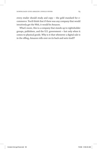 downloads give amazon jungle fever	 65
every etailer should study and copy — the gold standard for e-
commerce. You’d think that if there was any company that would
intuitively get the Web, it would be Amazon.
What’s more, this is a company that stands up to rightsholder
groups, publishers, and the U.S. government — but only when it
comes to physical goods. Why is it that whenever a digital sale is
in the offing, Amazon rolls over on its back and wets itself?
Content 2nd gal final.indd 65 7/4/08 9:56:45 AM
 