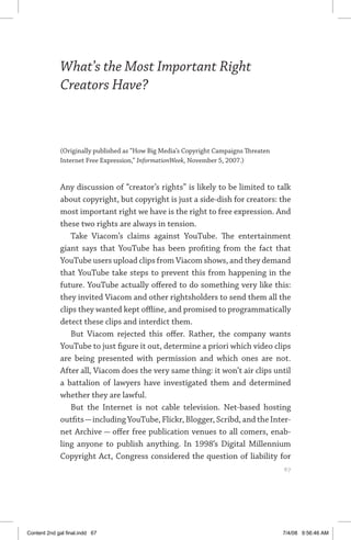 what’s the most important right creators have?	 67
What’s the Most Important Right
Creators Have?
(Originally published as “How Big Media’s Copyright Campaigns Threaten
Internet Free Expression,” InformationWeek, November 5, 2007.)
Any discussion of “creator’s rights” is likely to be limited to talk
about copyright, but copyright is just a side-dish for creators: the
most important right we have is the right to free expression. And
these two rights are always in tension.
Take Viacom’s claims against YouTube. The entertainment
giant says that YouTube has been profiting from the fact that
YouTube users upload clips from Viacom shows, and they demand
that YouTube take steps to prevent this from happening in the
future. YouTube actually offered to do something very like this:
they invited Viacom and other rightsholders to send them all the
clips they wanted kept offline, and promised to programmatically
detect these clips and interdict them.
But Viacom rejected this offer. Rather, the company wants
YouTube to just figure it out, determine a priori which video clips
are being presented with permission and which ones are not.
After all, Viacom does the very same thing: it won’t air clips until
a battalion of lawyers have investigated them and determined
whether they are lawful.
But the Internet is not cable television. Net-based hosting
outfits—including YouTube, Flickr, Blogger, Scribd, and the Inter­
net Archive — offer free publication venues to all comers, enab­
ling anyone to publish anything. In 1998’s Digital Millennium
Copyright Act, Congress considered the question of liability for
	 67
Content 2nd gal final.indd 67 7/4/08 9:56:46 AM
 