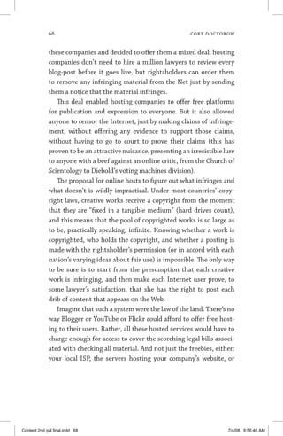 68	 cory doctorow
these companies and decided to offer them a mixed deal: hosting
companies don’t need to hire a million lawyers to review every
blog-post before it goes live, but rightsholders can order them
to remove any infringing material from the Net just by sending
them a notice that the material infringes.
This deal enabled hosting companies to offer free platforms
for publication and expression to everyone. But it also allowed
anyone to censor the Internet, just by making claims of infringe-
ment, without offering any evidence to support those claims,
without having to go to court to prove their claims (this has
proven to be an attractive nuisance, presenting an irresistible lure
to anyone with a beef against an online critic, from the Church of
Scientology to Diebold’s voting machines division).
The proposal for online hosts to figure out what infringes and
what doesn’t is wildly impractical. Under most countries’ copy-
right laws, creative works receive a copyright from the moment
that they are “fixed in a tangible medium” (hard drives count),
and this means that the pool of copyrighted works is so large as
to be, practically speaking, infinite. Knowing whether a work is
copyrighted, who holds the copyright, and whether a posting is
made with the rightsholder’s permission (or in accord with each
nation’s varying ideas about fair use) is impossible. The only way
to be sure is to start from the presumption that each creative
work is infringing, and then make each Internet user prove, to
some lawyer’s satisfaction, that she has the right to post each
drib of content that appears on the Web.
Imagine that such a system were the law of the land. There’s no
way Blogger or YouTube or Flickr could afford to offer free host-
ing to their users. Rather, all these hosted services would have to
charge enough for access to cover the scorching legal bills associ-
ated with checking all material. And not just the freebies, either:
your local ISP, the servers hosting your company’s website, or
Content 2nd gal final.indd 68 7/4/08 9:56:46 AM
 