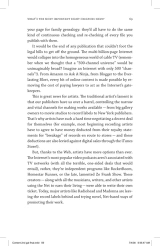 what’s the most important right creators have?	 69
your page for family genealogy: they’d all have to do the same
kind of continuous checking and re-checking of every file you
publish with them.
It would be the end of any publication that couldn’t foot the
legal bills to get off the ground. The multi-billion-page Internet
would collapse into the homogeneous world of cable TV (remem-
ber when we thought that a “500-channel universe” would be
unimaginably broad? Imagine an Internet with only 500 “chan-
nels”!). From Amazon to Ask A Ninja, from Blogger to the Ever­
lasting Blort, every bit of online content is made possible by re-
moving the cost of paying lawyers to act as the Internet’s gate-
keepers.
This is great news for artists. The traditional artist’s lament is
that our publishers have us over a barrel, controlling the narrow
and vital channels for making works available — from big gallery
owners to movie studios to record labels to New York publishers.
That’s why artists have such a hard time negotiating a decent deal
for themselves (for example, most beginning recording artists
have to agree to have money deducted from their royalty state-
ments for “breakage” of records en route to stores — and these
deductions are also levied against digital sales through the iTunes
Store!).
But, thanks to the Web, artists have more options than ever.
The Internet’s most popular video podcasts aren’t associated with
TV networks (with all the terrible, one-sided deals that would
entail), rather, they’re independent programs like RocketBoom,
Homestar Runner, or the late, lamented Ze Frank Show. These
creators — along with all the musicians, writers, and other artists
using the Net to earn their living — were able to write their own
ticket. Today, major artists like Radiohead and Madonna are leav-
ing the record labels behind and trying novel, Net-based ways of
promoting their work.
Content 2nd gal final.indd 69 7/4/08 9:56:47 AM
 