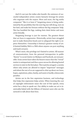 70	 cory doctorow
And it’s not just the indies who benefit: the existence of suc-
cessful independent artists creates fantastic leverage for artists
who negotiate with the majors. More and more, the big media
companies’ “like it or leave it” bargaining stance is being under-
mined by the possibility that the next big star will shrug, turn on
her heel, and make her fortune without the big companies’ help.
This has humbled the bigs, making their deals better and more
artist-friendly.
Bargaining leverage is just for starters. The greatest threat
that art faces is suppression. Historically, artists have struggled
just to make themselves heard, just to safeguard the right to ex-
press themselves. Censorship is history’s greatest enemy of art.
A ­limited-liability Web is a Web where anyone can post anything
and reach everyone.
What’s more, this privilege isn’t limited to artists. All manner
of communication, from the personal introspection in public
­“diaries” to social chatter on MySpace and Facebook, are now pos-
sible. Some artists have taken the bizarre stance that this “trivial”
matter is unimportant and thus a poor excuse for allowing hosted
services to exist in the first place. This is pretty arrogant: a society
where only artists are allowed to impart “important” messages
and where the rest of us are supposed to shut up about our loves,
hopes, aspirations, jokes, family, and wants is hardly a democratic
paradise.
Artists are in the free expression business, and technology
that helps free expression helps artists. When lowering the cost
of copyright enforcement raises the cost of free speech, every
artist has a duty to speak out. Our ability to make our art is in-
extricably linked with the billions of Internet users who use the
network to talk about their lives.
Content 2nd gal final.indd 70 7/4/08 9:56:47 AM
 