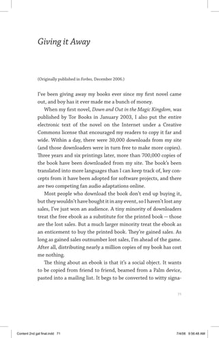 giving it away	 71
Giving it Away
(Originally published in Forbes, December 2006.)
I’ve been giving away my books ever since my first novel came
out, and boy has it ever made me a bunch of money.
When my first novel, Down and Out in the Magic Kingdom, was
published by Tor Books in January 2003, I also put the entire
electronic text of the novel on the Internet under a Creative
Commons license that encouraged my readers to copy it far and
wide. Within a day, there were 30,000 downloads from my site
(and those downloaders were in turn free to make more copies).
Three years and six printings later, more than 700,000 copies of
the book have been downloaded from my site. The book’s been
translated into more languages than I can keep track of, key con-
cepts from it have been adopted for software projects, and there
are two competing fan audio adaptations online.
Most people who download the book don’t end up buying it,
but they wouldn’t have bought it in any event, so I haven’t lost any
sales, I’ve just won an audience. A tiny minority of downloaders
treat the free ebook as a substitute for the printed book — those
are the lost sales. But a much larger minority treat the ebook as
an enticement to buy the printed book. They’re gained sales. As
long as gained sales outnumber lost sales, I’m ahead of the game.
After all, distributing nearly a million copies of my book has cost
me nothing.
The thing about an ebook is that it’s a social object. It wants
to be copied from friend to friend, beamed from a Palm device,
pasted into a mailing list. It begs to be converted to witty signa-
	 71
Content 2nd gal final.indd 71 7/4/08 9:56:48 AM
 