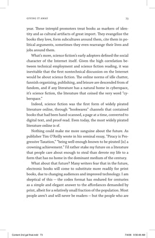 giving it away	 73
year. These intrepid promoters treat books as markers of iden-
tity and as cultural artifacts of great import. They evangelize the
books they love, form subcultures around them, cite them in po-
litical arguments, sometimes they even rearrange their lives and
jobs around them.
What’s more, science fiction’s early adopters defined the social
character of the Internet itself. Given the high correlation be-
tween technical employment and science fiction reading, it was
inevitable that the first nontechnical discussion on the Internet
would be about science fiction. The online norms of idle chatter,
fannish organizing, publishing, and leisure are descended from sf
fandom, and if any literature has a natural home in cyberspace,
it’s science fiction, the literature that coined the very word “cy-
berspace.”
Indeed, science fiction was the first form of widely pirated
literature online, through “bookwarez” channels that contained
books that had been hand-scanned, a page at a time, converted to
digital text, and proof-read. Even today, the most widely pirated
literature online is sf.
Nothing could make me more sanguine about the future. As
publisher Tim O’Reilly wrote in his seminal essay, “Piracy is Pro-
gressive Taxation,” “being well-enough known to be pirated [is] a
crowning achievement.” I’d rather stake my future on a literature
that people care about enough to steal than devote my life to a
form that has no home in the dominant medium of the century.
What about that future? Many writers fear that in the future,
electronic books will come to substitute more readily for print
books, due to changing audiences and improved technology. I am
skeptical of this — the codex format has endured for centuries
as a simple and elegant answer to the affordances demanded by
print, albeit for a relatively small fraction of the population. Most
people aren’t and will never be readers — but the people who are
Content 2nd gal final.indd 73 7/4/08 9:56:48 AM
 