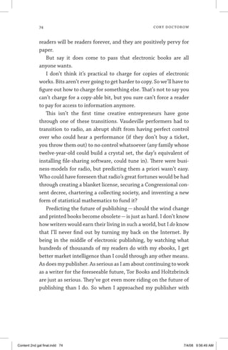 74	 cory doctorow
readers will be readers forever, and they are positively pervy for
paper.
But say it does come to pass that electronic books are all
anyone wants.
I don’t think it’s practical to charge for copies of electronic
works. Bits aren’t ever going to get harder to copy. So we’ll have to
figure out how to charge for something else. That’s not to say you
can’t charge for a copy-able bit, but you sure can’t force a reader
to pay for access to information anymore.
This isn’t the first time creative entrepreneurs have gone
through one of these transitions. Vaudeville performers had to
transition to radio, an abrupt shift from having perfect control
over who could hear a performance (if they don’t buy a ticket,
you throw them out) to no control whatsoever (any family whose
twelve-year-old could build a crystal set, the day’s equivalent of
installing file-sharing software, could tune in). There were busi-
ness-models for radio, but predicting them a priori wasn’t easy.
Who could have foreseen that radio’s great fortunes would be had
through creating a blanket license, securing a Congressional con-
sent decree, chartering a collecting society, and inventing a new
form of statistical mathematics to fund it?
Predicting the future of publishing — should the wind change
and printed books become obsolete—is just as hard. I don’t know
how writers would earn their living in such a world, but I do know
that I’ll never find out by turning my back on the Internet. By
being in the middle of electronic publishing, by watching what
hundreds of thousands of my readers do with my ebooks, I get
better market intelligence than I could through any other means.
As does my publisher. As serious as I am about continuing to work
as a writer for the foreseeable future, Tor Books and Holtzbrinck
are just as serious. They’ve got even more riding on the future of
publishing than I do. So when I approached my publisher with
Content 2nd gal final.indd 74 7/4/08 9:56:49 AM
 