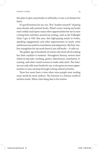 giving it away	 75
this plan to give away books to sell books, it was a no-brainer for
them.
It’s good business for me, too. This “market research” of giving
away ebooks sells printed books. What’s more, having my books
more widely read opens many other opportunities for me to earn
a living from activities around my writing, such as the Fulbright
Chair I got at USC this year, this high-paying article in Forbes,
speaking engagements and other opportunities to teach, write
and license my work for translation and adaptation. My fans’ tire-
less evangelism for my work doesn’t just sell books — it sells me.
The golden age of hundreds of writers who lived off of nothing
but their royalties is bunkum. Throughout history, writers have
relied on day jobs, teaching, grants, inheritances, translation, li-
censing, and other varied sources to make ends meet. The Inter-
net not only sells more books for me, it also gives me more oppor-
tunities to earn my keep through writing-related activities.
There has never been a time when more people were reading
more words by more authors. The Internet is a literary world of
written words. What a fine thing that is for writers.
Content 2nd gal final.indd 75 7/4/08 9:56:49 AM
 