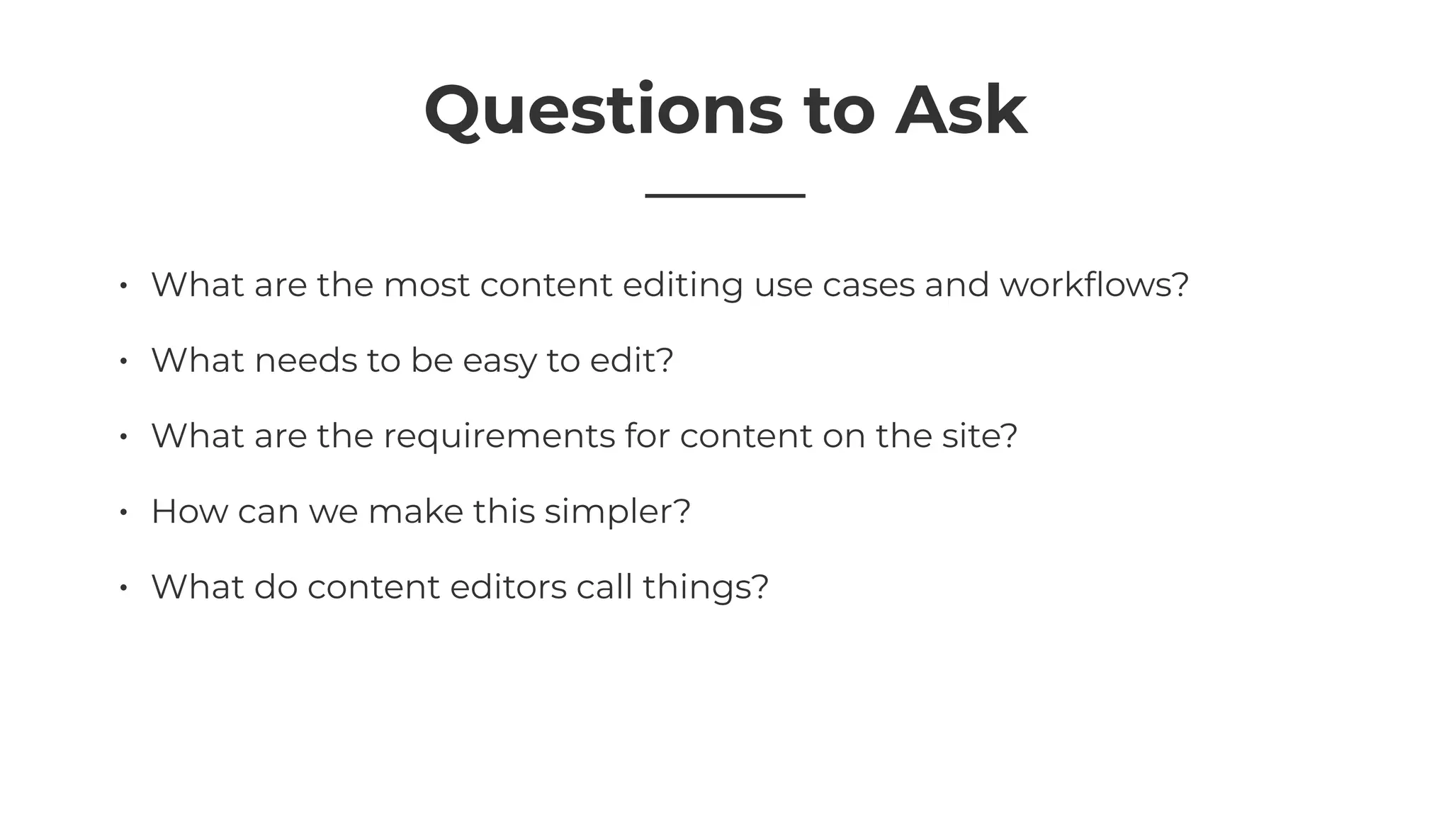 Questions to Ask
• What are the most content editing use cases and workﬂows?
• What needs to be easy to edit?
• What are the requirements for content on the site?
• How can we make this simpler?
• What do content editors call things?
 