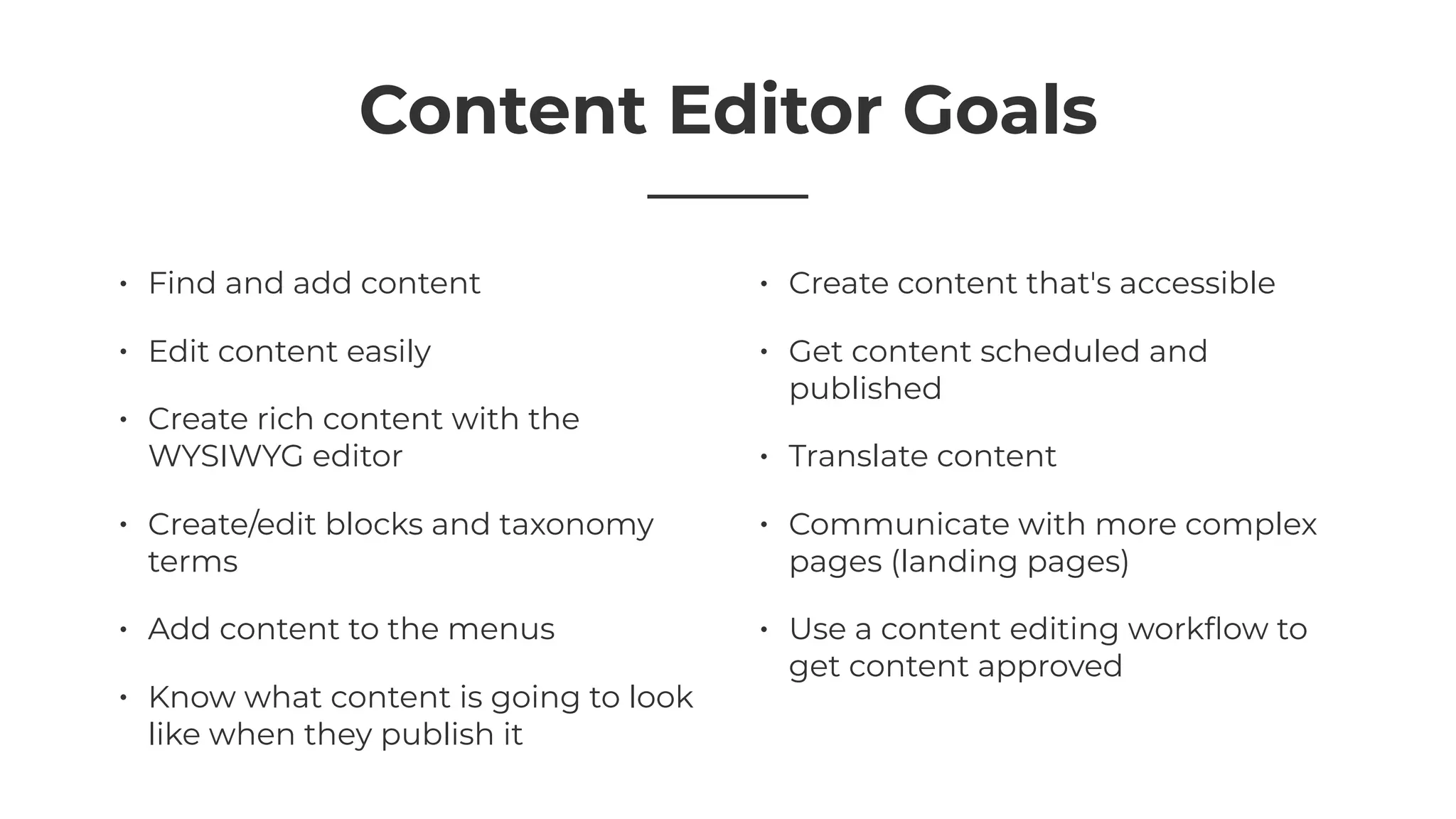 Content Editor Goals
• Find and add content
• Edit content easily
• Create rich content with the
WYSIWYG editor
• Create/edit blocks and taxonomy
terms
• Add content to the menus
• Know what content is going to look
like when they publish it
• Create content that's accessible
• Get content scheduled and
published
• Translate content
• Communicate with more complex
pages (landing pages)
• Use a content editing workﬂow to
get content approved
 