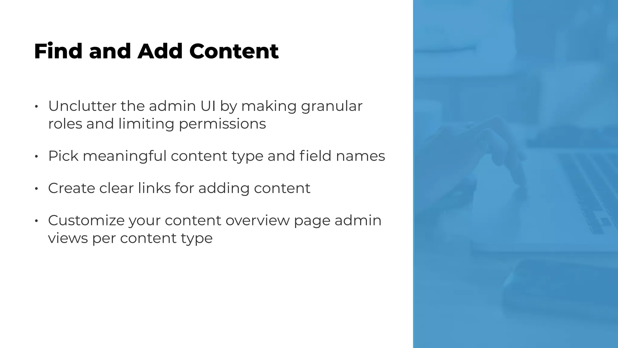 • Unclutter the admin UI by making granular
roles and limiting permissions
• Pick meaningful content type and ﬁeld names
• Create clear links for adding content
• Customize your content overview page admin
views per content type
Find and Add Content
 