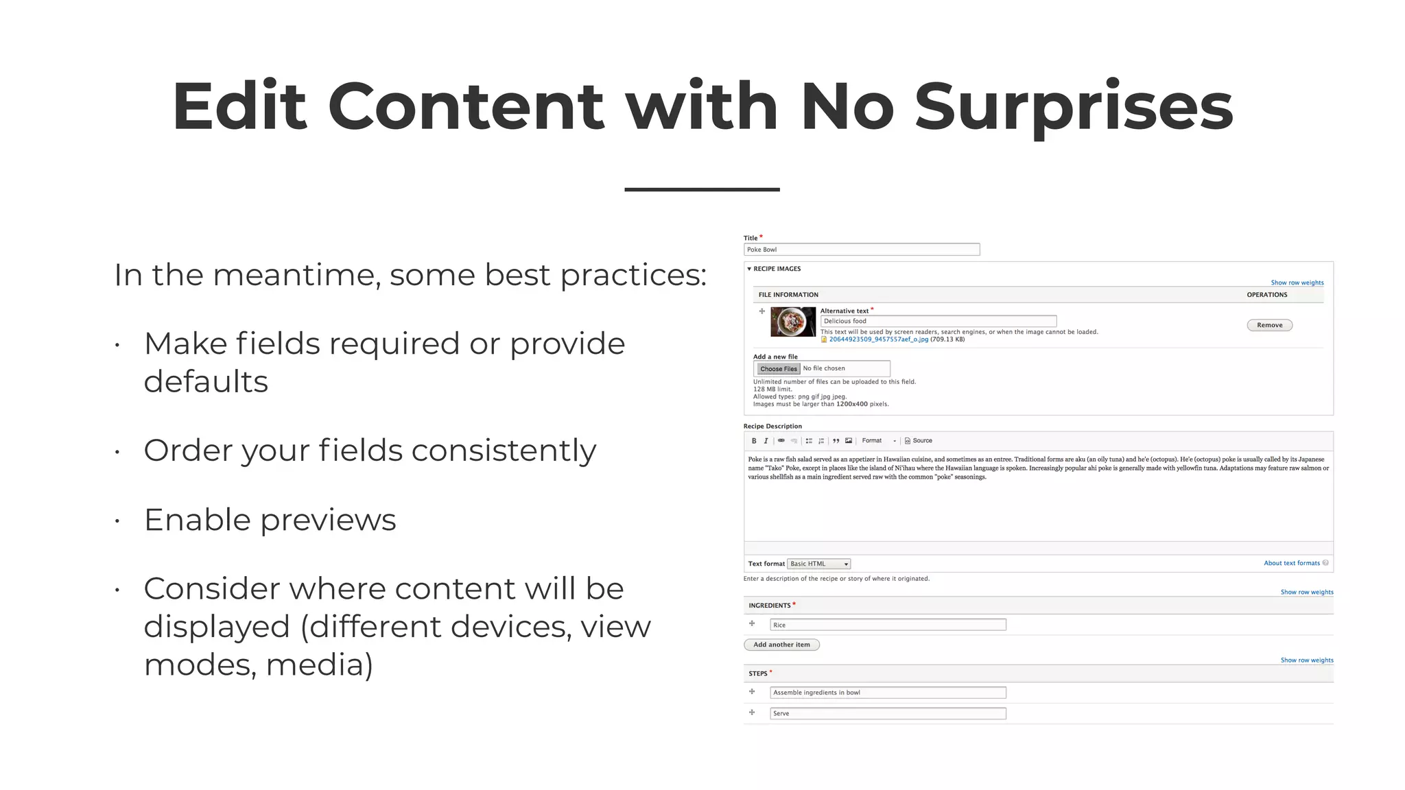 Edit Content with No Surprises
In the meantime, some best practices:
• Make ﬁelds required or provide
defaults
• Order your ﬁelds consistently
• Enable previews
• Consider where content will be
displayed (different devices, view
modes, media)
 
