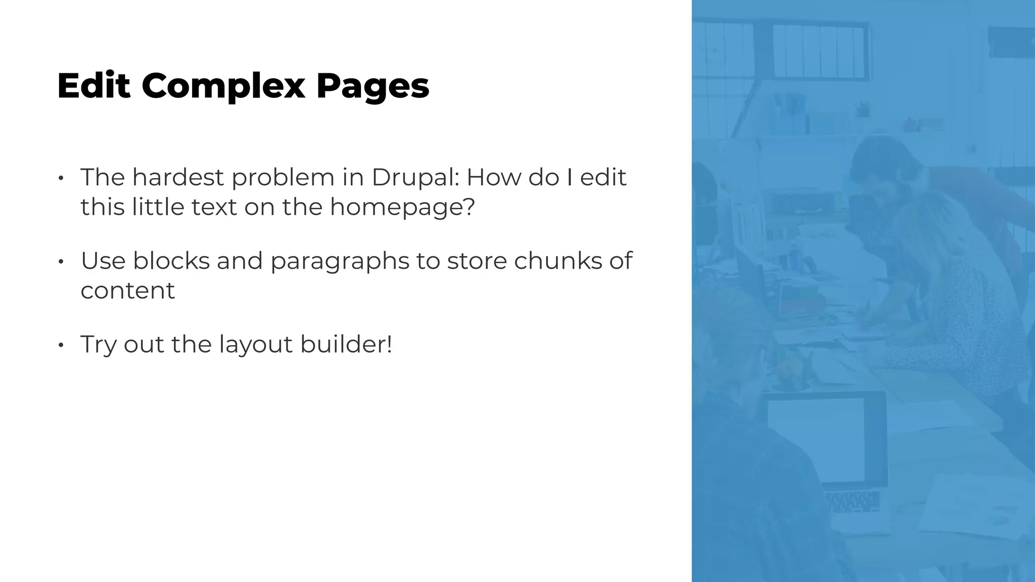 • The hardest problem in Drupal: How do I edit
this little text on the homepage?
• Use blocks and paragraphs to store chunks of
content
• Try out the layout builder!
Edit Complex Pages
 