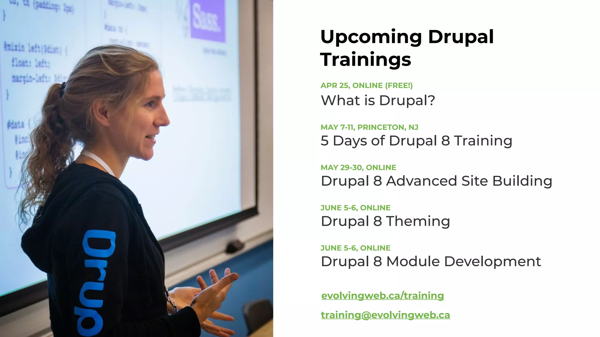 Upcoming Drupal
Trainings
APR 25, ONLINE (FREE!) 
What is Drupal?
MAY 7-11, PRINCETON, NJ 
5 Days of Drupal 8 Training
MAY 29-30, ONLINE 
Drupal 8 Advanced Site Building
JUNE 5-6, ONLINE 
Drupal 8 Theming
JUNE 5-6, ONLINE 
Drupal 8 Module Development
evolvingweb.ca/training
training@evolvingweb.ca
 