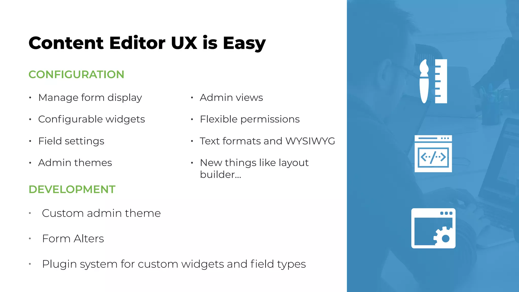 • Manage form display
• Conﬁgurable widgets
• Field settings
• Admin themes
• Admin views
• Flexible permissions
• Text formats and WYSIWYG
• New things like layout
builder…
Content Editor UX is Easy
CONFIGURATION
• Custom admin theme
• Form Alters
• Plugin system for custom widgets and ﬁeld types
DEVELOPMENT
 