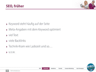 SEO Keywords Redaktion Technik Content Marketing Link-Strategien
SEO für Redaktionen
SEO, früher
10
‣ Keyword steht häufig auf der Seite
‣ Meta-Angaben mit dem Keyword optimiert
‣ viel Text
‣ viele Backlinks
‣ Technik-Kram wie Ladezeit und so…
‣ u.s.w.
 