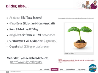 SEO Keywords Redaktion Technik Content Marketing Link-Strategien
SEO für Redaktionen
Bilder, also…
22
‣ Achtung: Bild-Text-Schere!
‣ (Fast) Kein Bild ohne Bildunterschrift
‣ Kein Bild ohne ALT-Tag
‣ möglichst einfaches HTML verwenden
‣ Großversion via Stylesheet (Lightbox2)
‣ Obacht bei CDN oder Mediaserver
Mehr dazu von Meister Mißfeldt:  
http://www.tagseoblog.de/
http://www.suchmaschinen-video.de/einbau-von-bildern.html
 