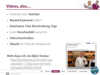 SEO Keywords Redaktion Technik Content Marketing Link-Strategien
SEO für Redaktionen
Videos, also…
25
‣ Einbinden über YouTube
‣ Keyword passend wählen
‣ Dateiname, Titel, Beschreibung, Tags
‣ Gutes Vorschaubild aussuchen
‣ Video beschreiben
‣ Obacht bei CDN oder Mediaserver
Mehr dazu z.B. von Björn Tantau:  
http://bjoerntantau.com/video-seo-
checkliste-11-tipps-fuer-viel-mehr-
reichweite-03092013.html
 